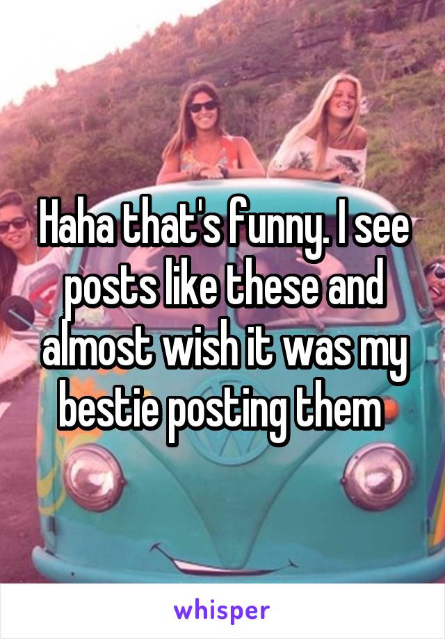 Haha that's funny. I see posts like these and almost wish it was my bestie posting them 