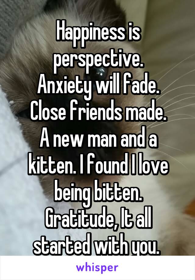 Happiness is perspective.
Anxiety will fade.
Close friends made.
A new man and a kitten. I found I love being bitten.
Gratitude, It all started with you. 