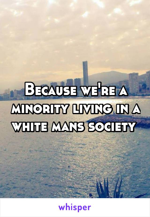 Because we're a minority living in a white mans society 