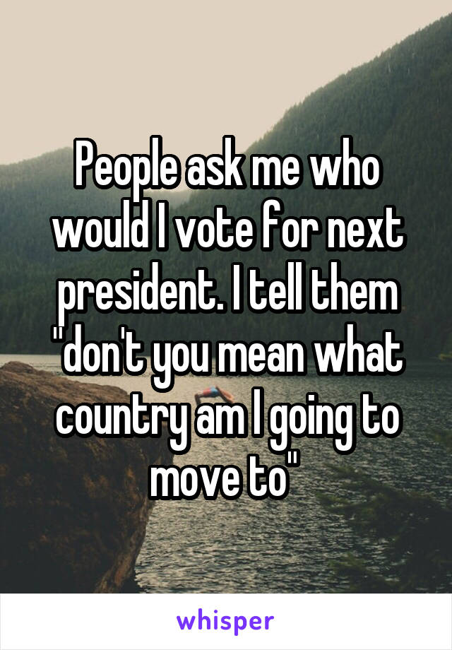 People ask me who would I vote for next president. I tell them "don't you mean what country am I going to move to" 