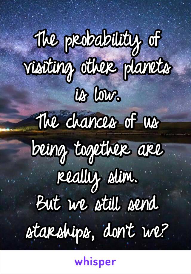 The probability of visiting other planets is low.
The chances of us being together are really slim.
But we still send starships, don't we?