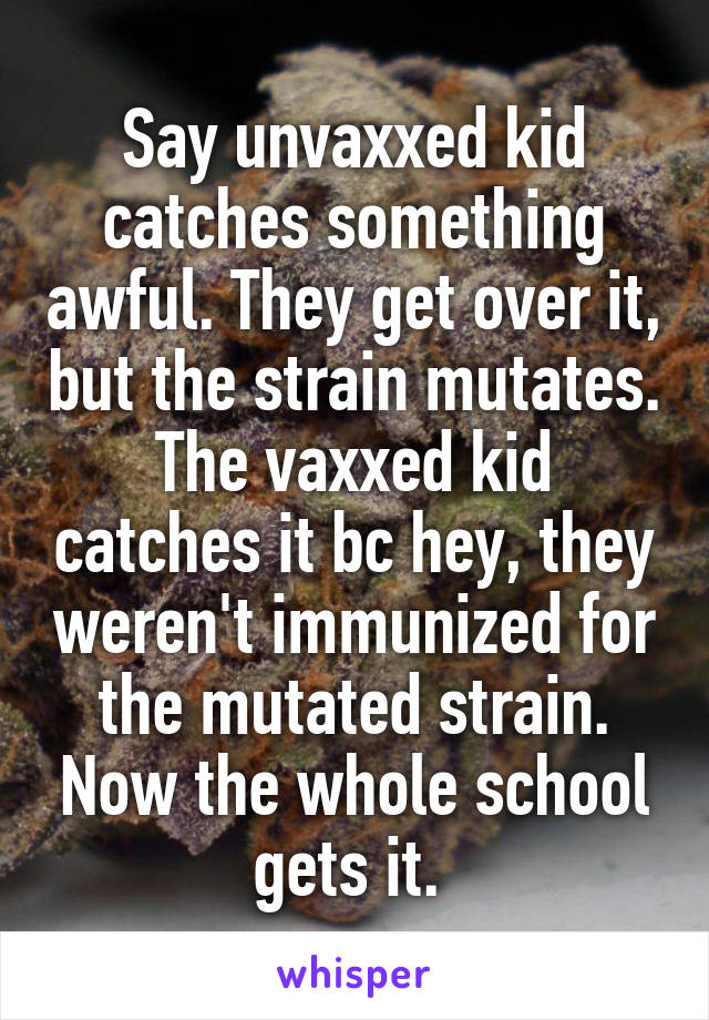 Say unvaxxed kid catches something awful. They get over it, but the strain mutates. The vaxxed kid catches it bc hey, they weren't immunized for the mutated strain. Now the whole school gets it. 