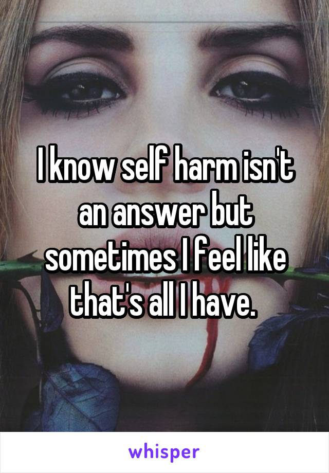 I know self harm isn't an answer but sometimes I feel like that's all I have. 