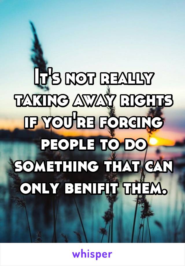 It's not really taking away rights if you're forcing people to do something that can only benifit them.