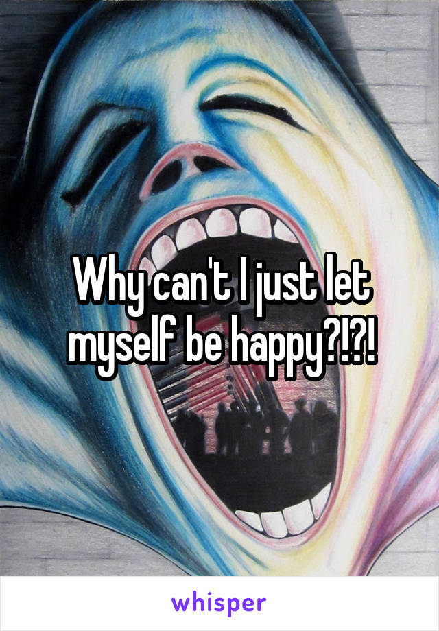 Why can't I just let myself be happy?!?!