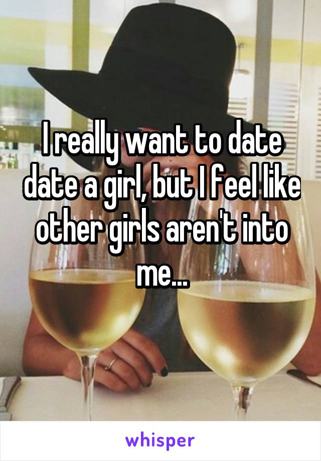 I really want to date date a girl, but I feel like other girls aren't into me...
