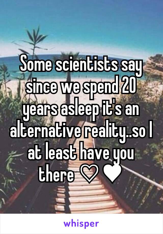 Some scientists say since we spend 20 years asleep it's an alternative reality..so I at least have you there ♡♥