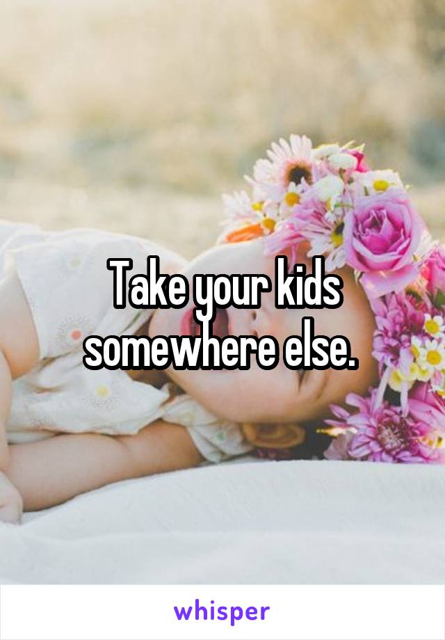 Take your kids somewhere else. 