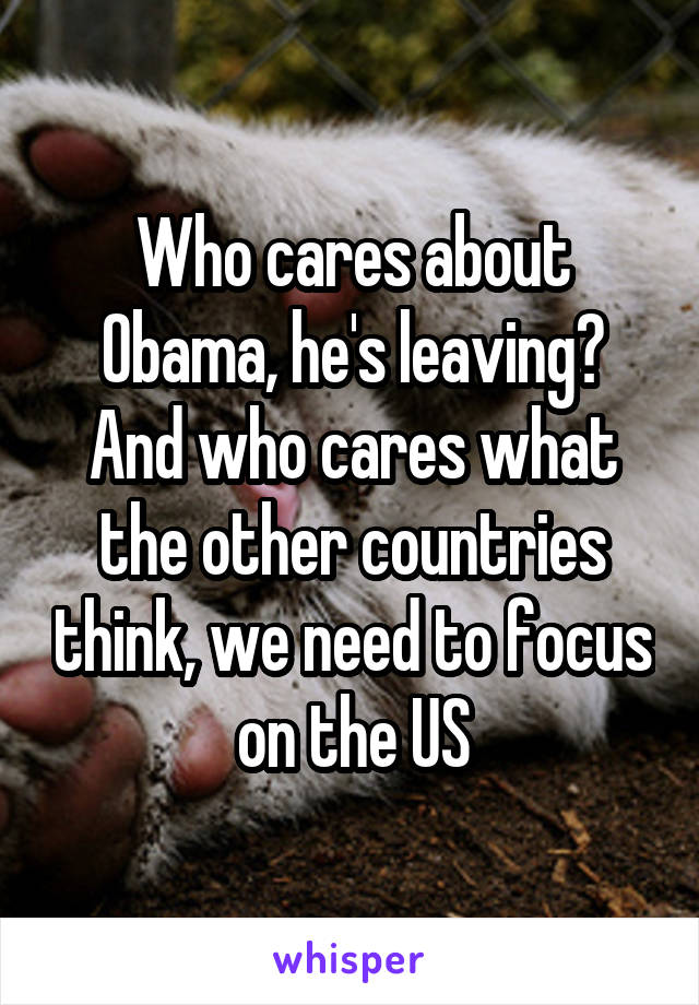 Who cares about Obama, he's leaving? And who cares what the other countries think, we need to focus on the US