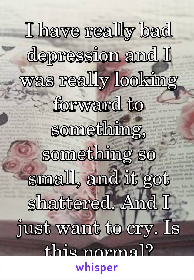 I have really bad depression and I was really looking forward to something, something so small, and it got shattered. And I just want to cry. Is this normal?