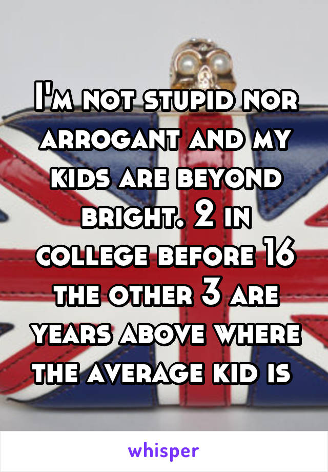 I'm not stupid nor arrogant and my kids are beyond bright. 2 in college before 16 the other 3 are years above where the average kid is 