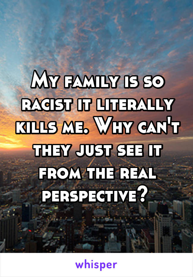 My family is so racist it literally kills me. Why can't they just see it from the real perspective? 