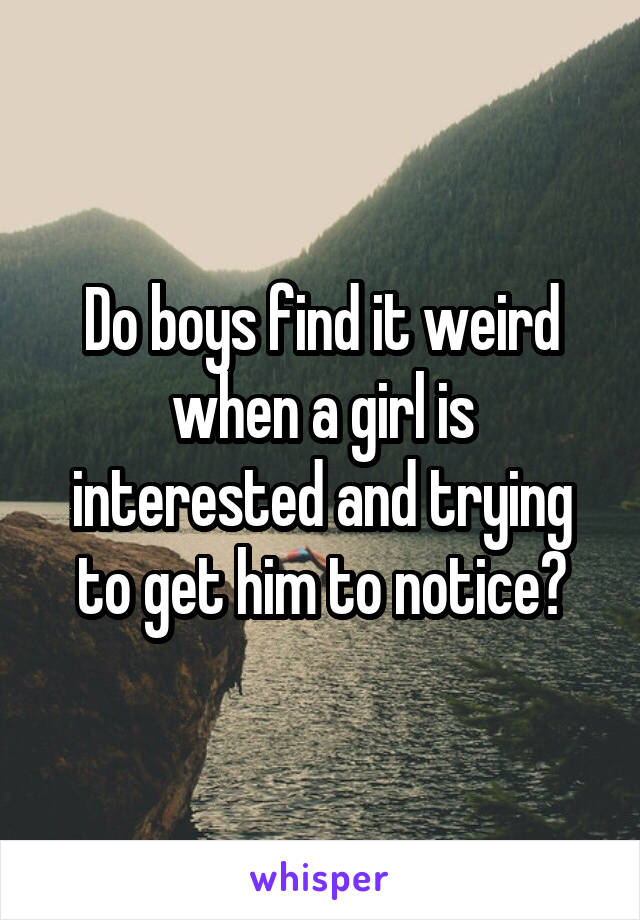 Do boys find it weird when a girl is interested and trying to get him to notice?