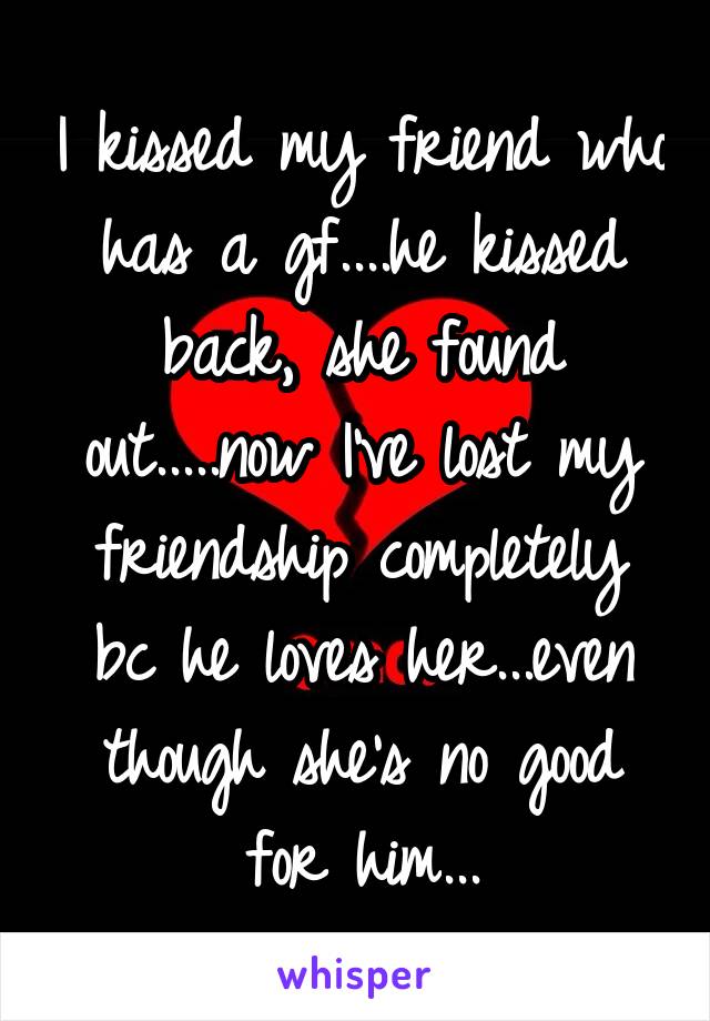 I kissed my friend who has a gf....he kissed back, she found out.....now I've lost my friendship completely bc he loves her...even though she's no good for him...