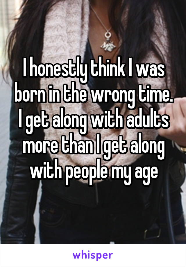 I honestly think I was born in the wrong time. I get along with adults more than I get along with people my age
