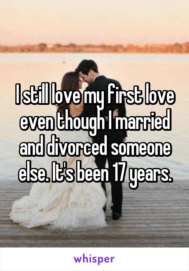 I still love my first love even though I married and divorced someone else. It's been 17 years.