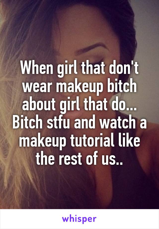 When girl that don't wear makeup bitch about girl that do... Bitch stfu and watch a makeup tutorial like the rest of us..