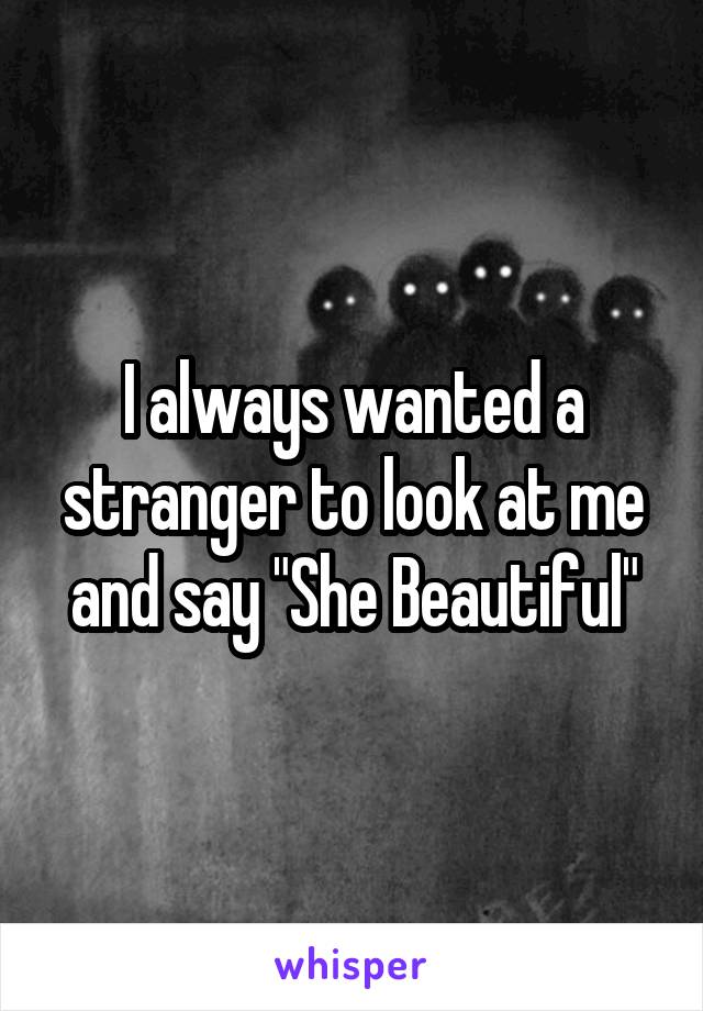 I always wanted a stranger to look at me and say "She Beautiful"