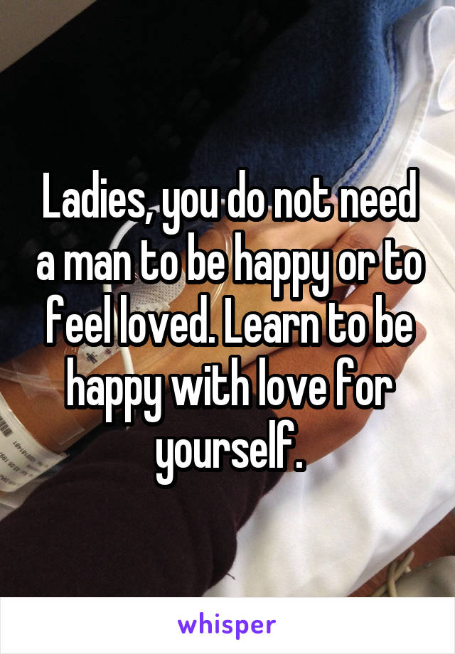 Ladies, you do not need a man to be happy or to feel loved. Learn to be happy with love for yourself.