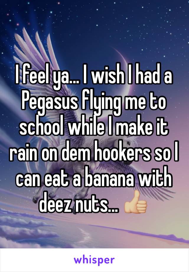 I feel ya... I wish I had a Pegasus flying me to school while I make it rain on dem hookers so I can eat a banana with deez nuts... 👍🏼