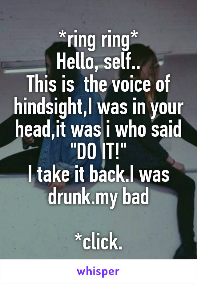 *ring ring*
Hello, self..
This is  the voice of hindsight,I was in your head,it was i who said "DO IT!"
I take it back.I was drunk.my bad

*click.