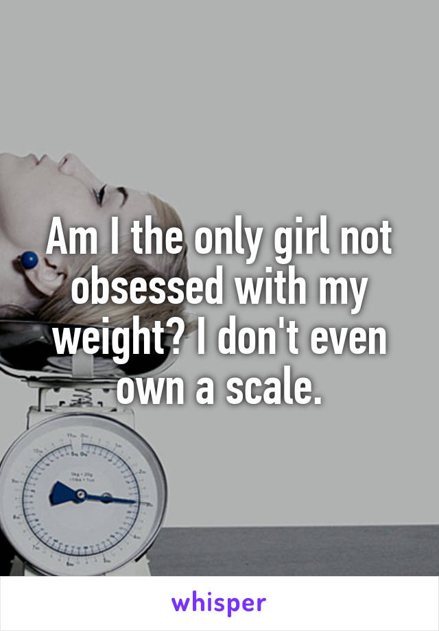 Am I the only girl not obsessed with my weight? I don't even own a scale.