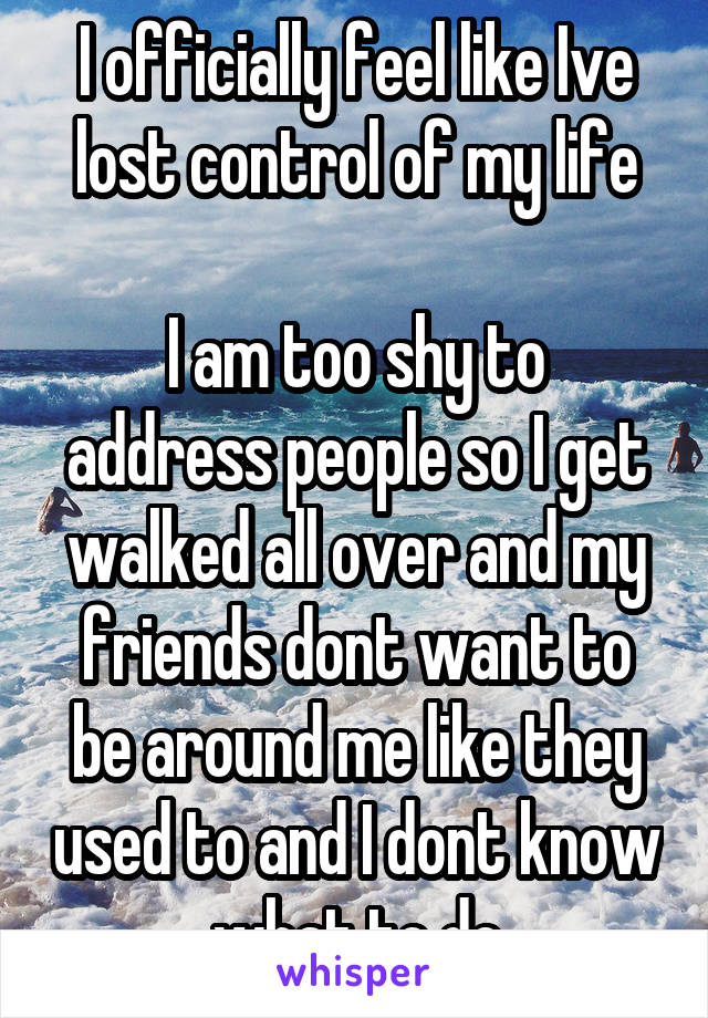 I officially feel like Ive lost control of my life

I am too shy to address people so I get walked all over and my friends dont want to be around me like they used to and I dont know what to do