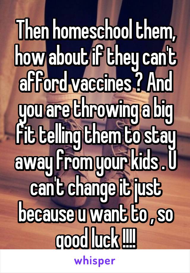 Then homeschool them, how about if they can't afford vaccines ? And you are throwing a big fit telling them to stay away from your kids . U can't change it just because u want to , so good luck !!!!