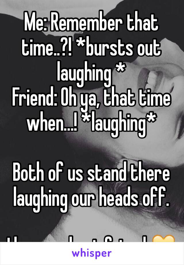 Me: Remember that time..?! *bursts out laughing *
Friend: Oh ya, that time when...! *laughing*

Both of us stand there laughing our heads off. 

I love my best friend 💛