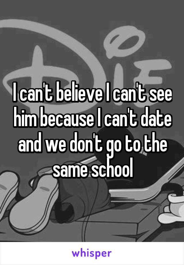 I can't believe I can't see him because I can't date and we don't go to the same school