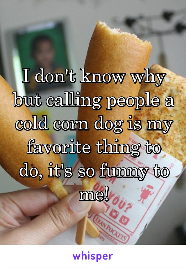 I don't know why but calling people a cold corn dog is my favorite thing to do, it's so funny to me!