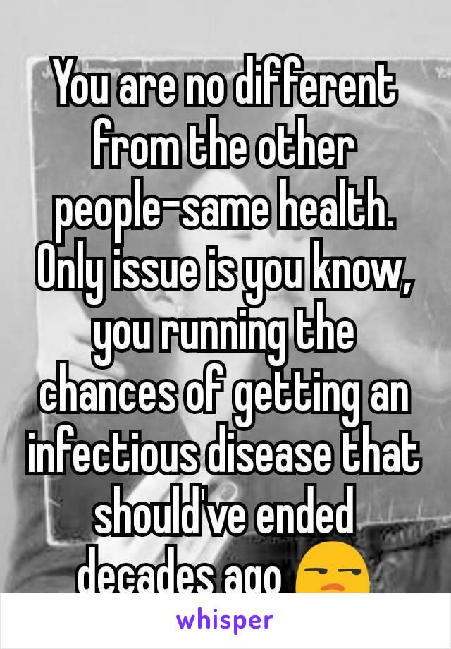 You are no different from the other people-same health. Only issue is you know, you running the chances of getting an infectious disease that should've ended decades ago 😒