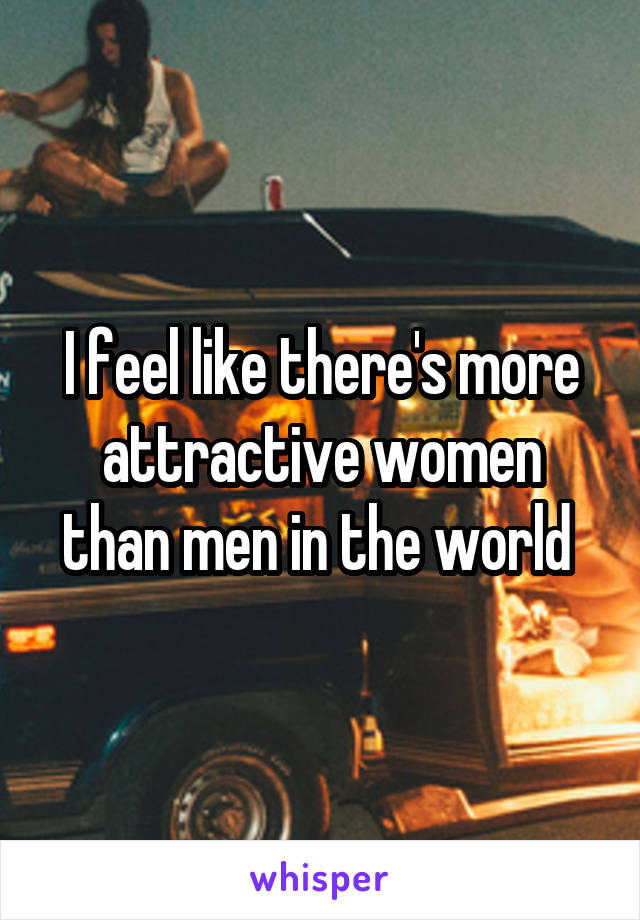 I feel like there's more attractive women than men in the world 