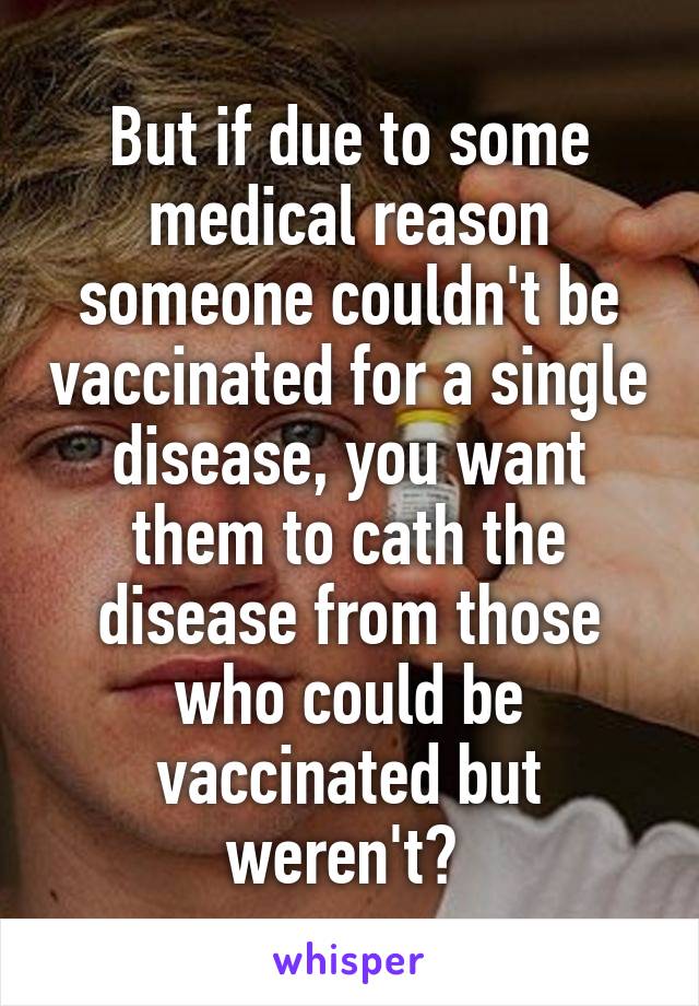 But if due to some medical reason someone couldn't be vaccinated for a single disease, you want them to cath the disease from those who could be vaccinated but weren't? 