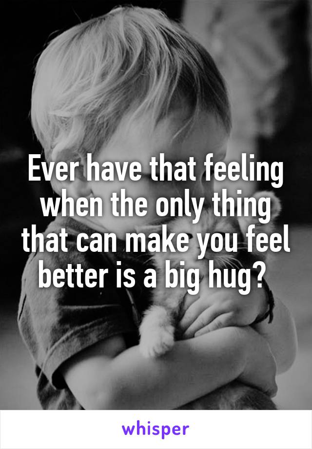 Ever have that feeling when the only thing that can make you feel better is a big hug? 