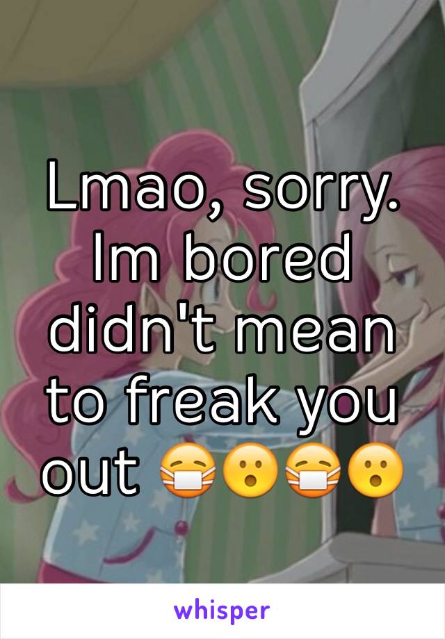 Lmao, sorry.
Im bored didn't mean to freak you out 😷😮😷😮