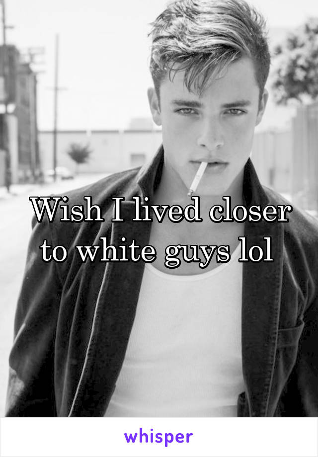 Wish I lived closer to white guys lol 