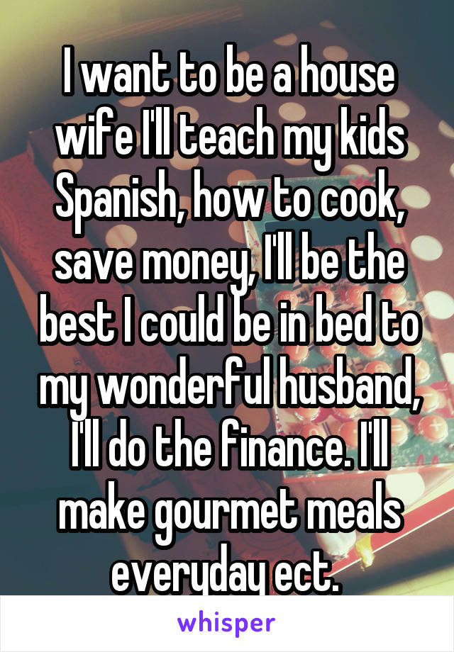 I want to be a house wife I'll teach my kids Spanish, how to cook, save money, I'll be the best I could be in bed to my wonderful husband, I'll do the finance. I'll make gourmet meals everyday ect. 