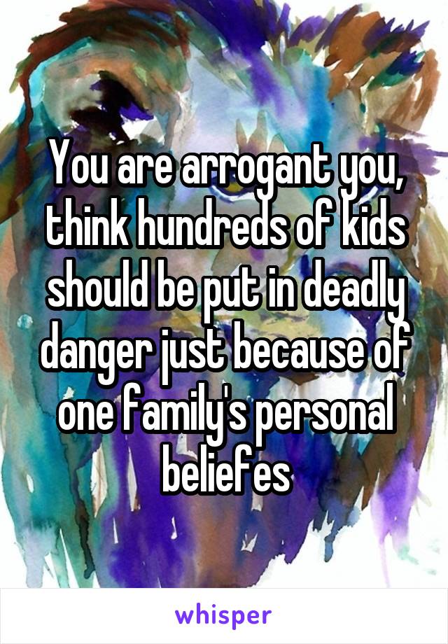 You are arrogant you, think hundreds of kids should be put in deadly danger just because of one family's personal beliefes