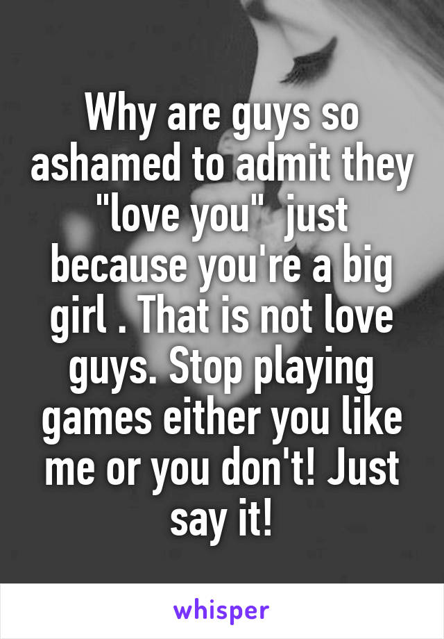 Why are guys so ashamed to admit they "love you"  just because you're a big girl . That is not love guys. Stop playing games either you like me or you don't! Just say it!