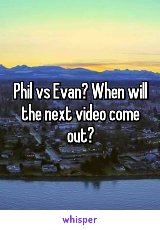 Phil vs Evan? When will the next video come out?