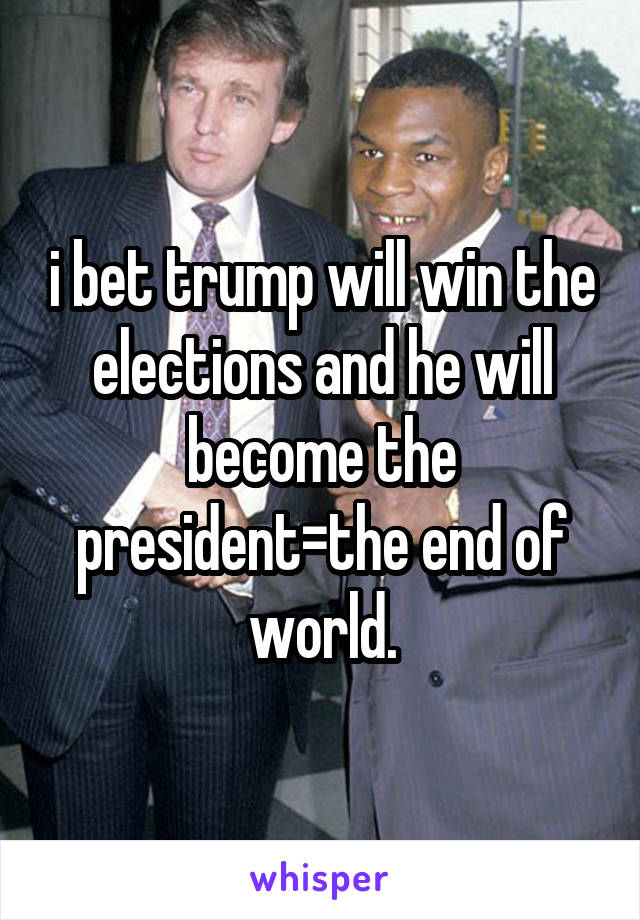 i bet trump will win the elections and he will become the president=the end of world.