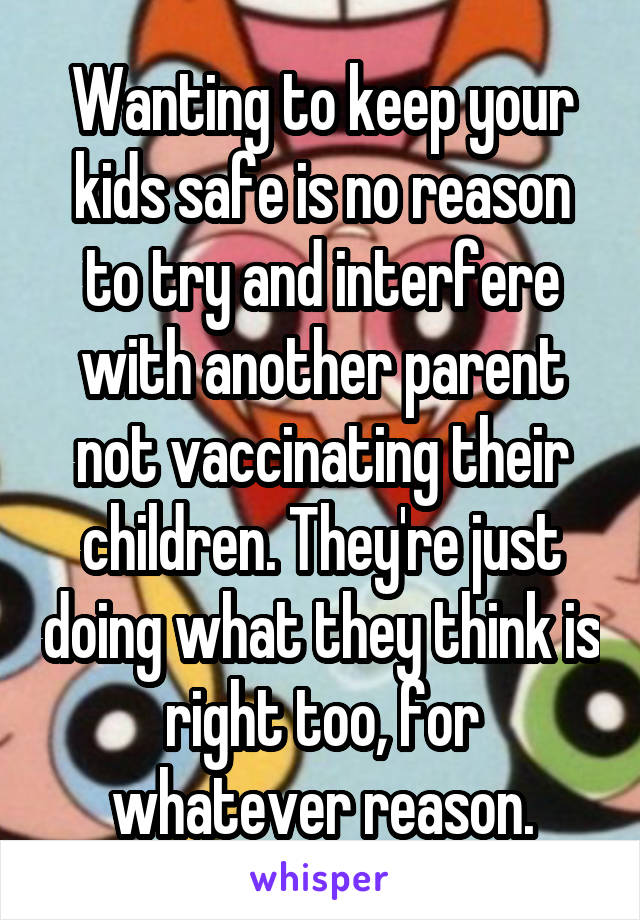 Wanting to keep your kids safe is no reason to try and interfere with another parent not vaccinating their children. They're just doing what they think is right too, for whatever reason.