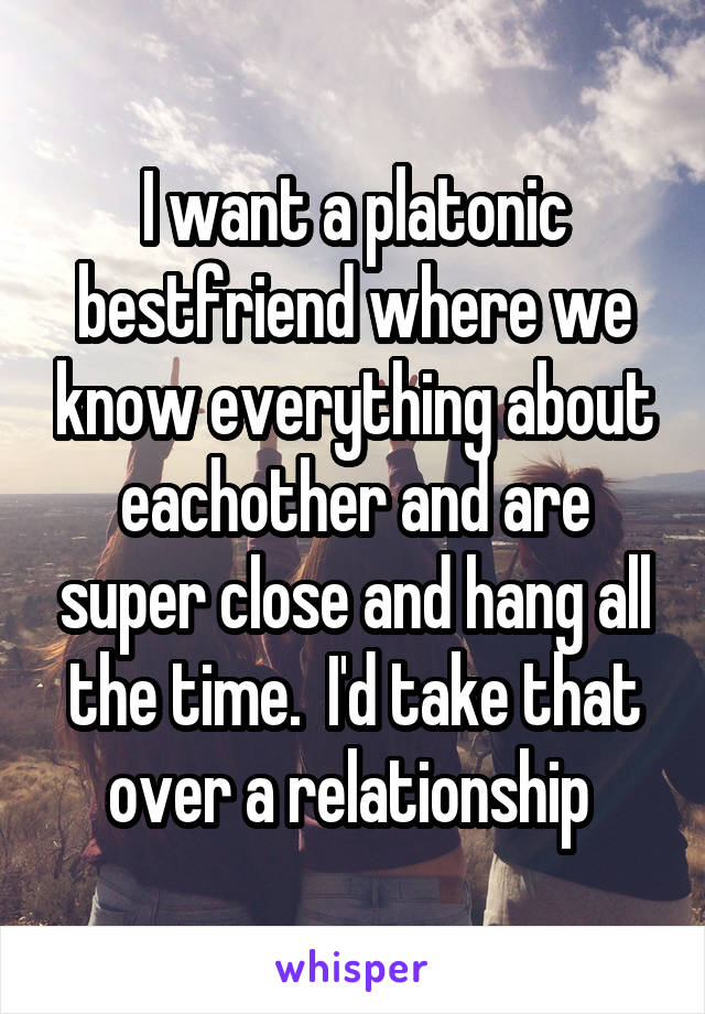 I want a platonic bestfriend where we know everything about eachother and are super close and hang all the time.  I'd take that over a relationship 