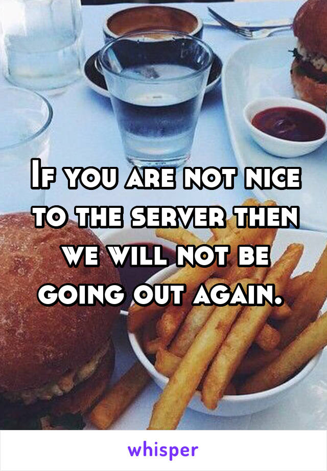 If you are not nice to the server then we will not be going out again. 