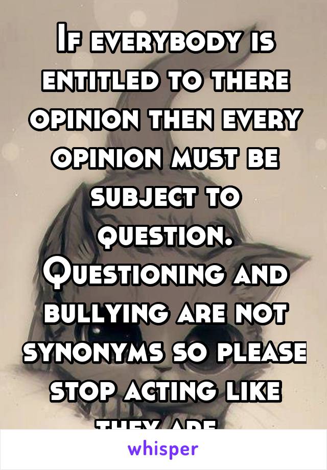 If everybody is entitled to there opinion then every opinion must be subject to question. Questioning and bullying are not synonyms so please stop acting like they are. 