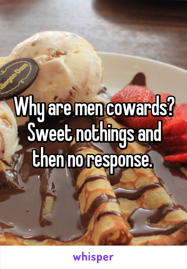 Why are men cowards? Sweet nothings and then no response. 