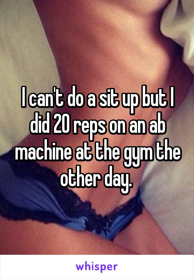 I can't do a sit up but I did 20 reps on an ab machine at the gym the other day. 