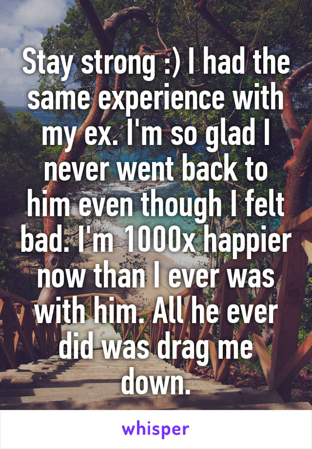 Stay strong :) I had the same experience with my ex. I'm so glad I never went back to him even though I felt bad. I'm 1000x happier now than I ever was with him. All he ever did was drag me down.