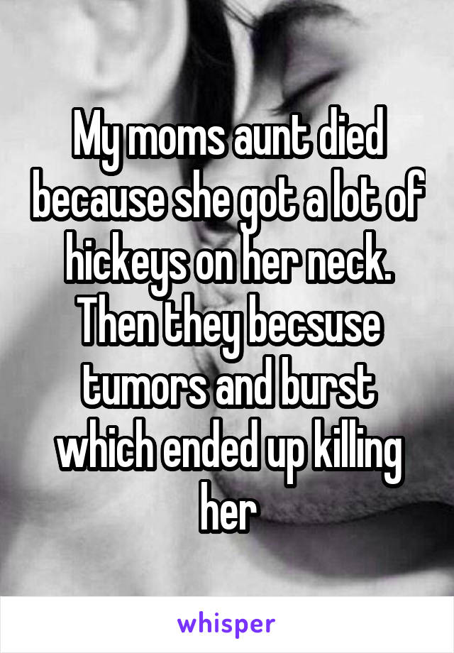 My moms aunt died because she got a lot of hickeys on her neck. Then they becsuse tumors and burst which ended up killing her